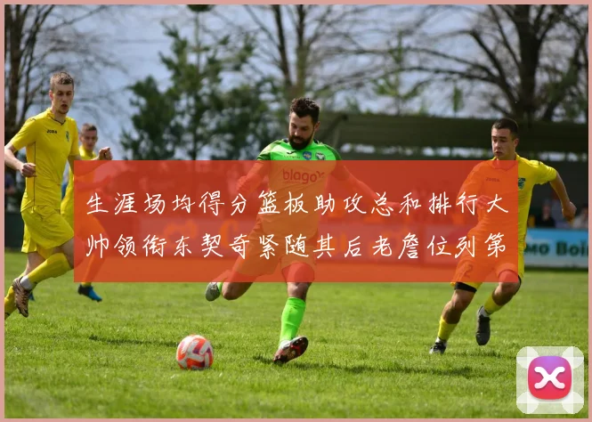 生涯场均得分篮板助攻总和排行大帅领衔东契奇紧随其后老詹位列第八