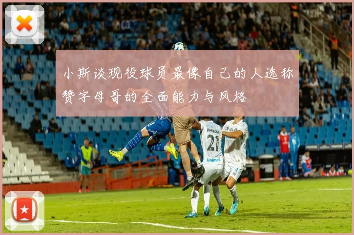 小斯谈现役球员最像自己的人选称赞字母哥的全面能力与风格