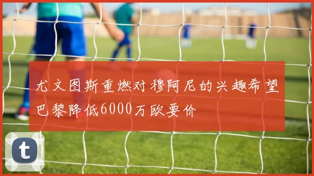 尤文图斯重燃对穆阿尼的兴趣希望巴黎降低6000万欧要价