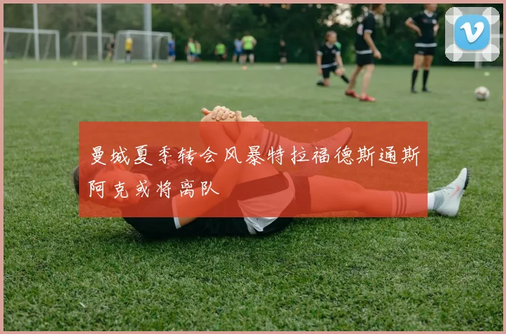 曼城夏季转会风暴特拉福德斯通斯阿克或将离队