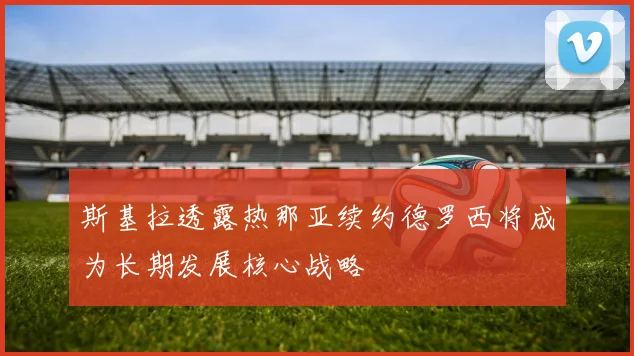 斯基拉透露热那亚续约德罗西将成为长期发展核心战略