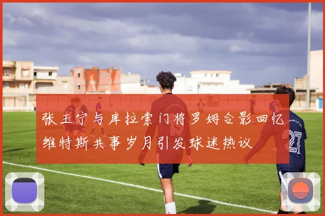 张玉宁与库拉索门将罗姆合影回忆维特斯共事岁月引发球迷热议