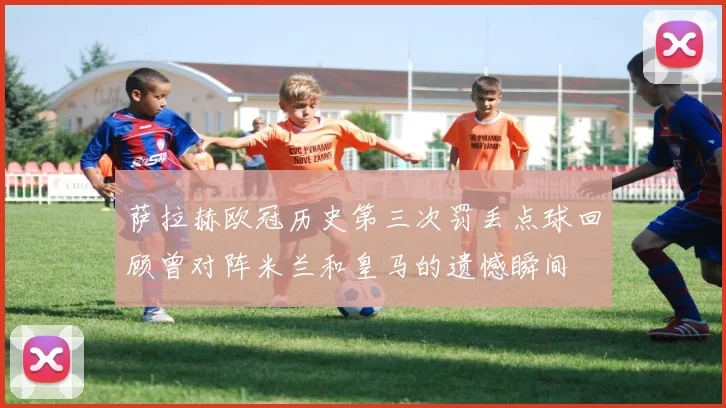 萨拉赫欧冠历史第三次罚丢点球回顾曾对阵米兰和皇马的遗憾瞬间