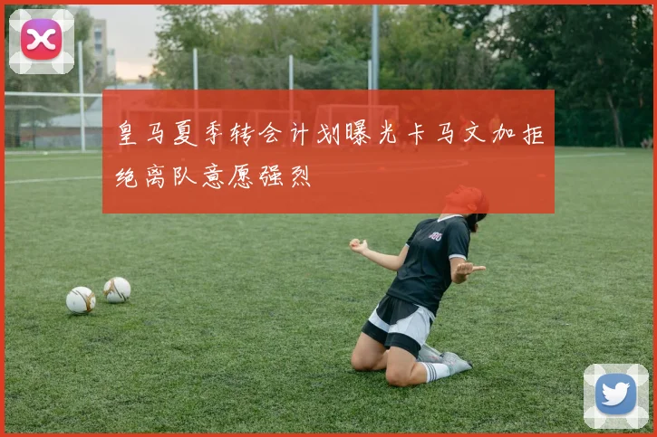 皇马夏季转会计划曝光卡马文加拒绝离队意愿强烈