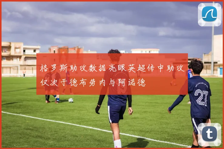 格罗斯助攻数据亮眼英超传中助攻仅次于德布劳内与阿诺德
