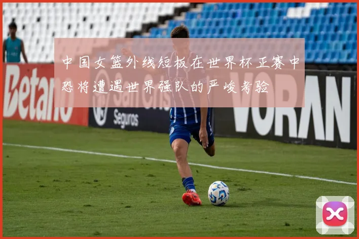 中国女篮外线短板在世界杯正赛中恐将遭遇世界强队的严峻考验