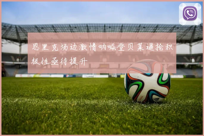 恩里克场边激情呐喊登贝莱逼抢积极性亟待提升