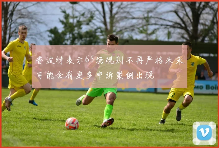 香波特表示65场规则不再严格未来可能会有更多申诉案例出现