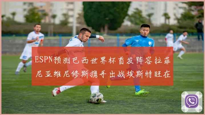 ESPN预测巴西世界杯首发阵容拉菲尼亚维尼修斯携手出战埃斯特旺在列
